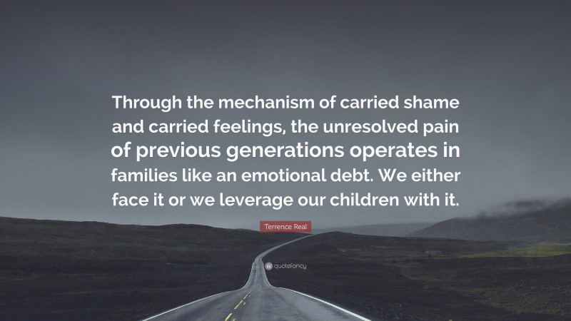 Terrence Real Quote: “Through the mechanism of carried shame and carried feelings, the unresolved pain of previous generations operates in families like an emotional debt. We either face it or we leverage our children with it.”