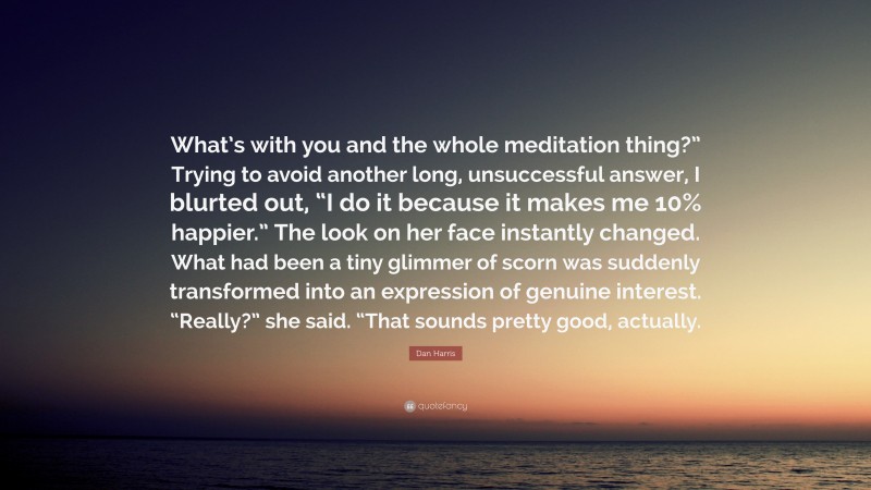 Dan Harris Quote: “What’s with you and the whole meditation thing?” Trying to avoid another long, unsuccessful answer, I blurted out, “I do it because it makes me 10% happier.” The look on her face instantly changed. What had been a tiny glimmer of scorn was suddenly transformed into an expression of genuine interest. “Really?” she said. “That sounds pretty good, actually.”