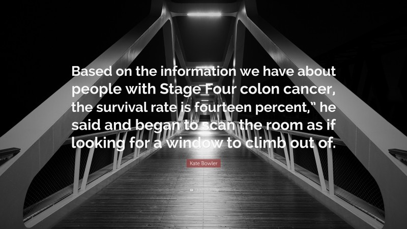 Kate Bowler Quote: “Based on the information we have about people with Stage Four colon cancer, the survival rate is fourteen percent,” he said and began to scan the room as if looking for a window to climb out of.”