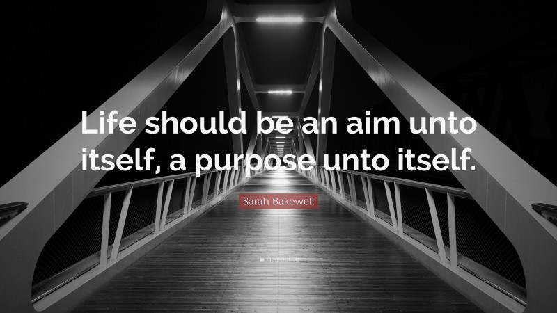 Sarah Bakewell Quote: “Life should be an aim unto itself, a purpose unto itself.”