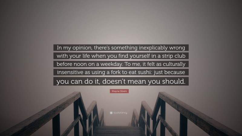 Shayne Silvers Quote: “In my opinion, there’s something inexplicably wrong with your life when you find yourself in a strip club before noon on a weekday. To me, it felt as culturally insensitive as using a fork to eat sushi: just because you can do it, doesn’t mean you should.”