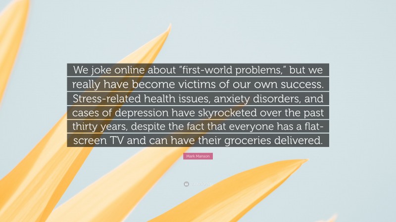 Mark Manson Quote: “We joke online about “first-world problems,” but we really have become victims of our own success. Stress-related health issues, anxiety disorders, and cases of depression have skyrocketed over the past thirty years, despite the fact that everyone has a flat-screen TV and can have their groceries delivered.”