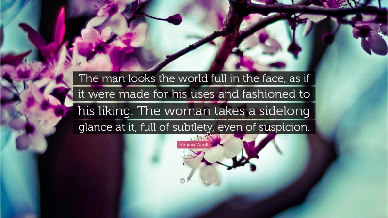 Virginia Woolf Quote: “The man looks the world full in the face, as if it were made for his uses and fashioned to his liking. The woman takes a sidelong glance at it, full of subtlety, even of suspicion.”