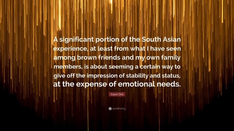 Sopan Deb Quote: “A significant portion of the South Asian experience, at least from what I have seen among brown friends and my own family members, is about seeming a certain way to give off the impression of stability and status, at the expense of emotional needs.”