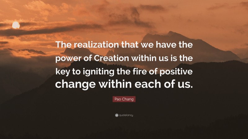 Pao Chang Quote: “The realization that we have the power of Creation within us is the key to igniting the fire of positive change within each of us.”