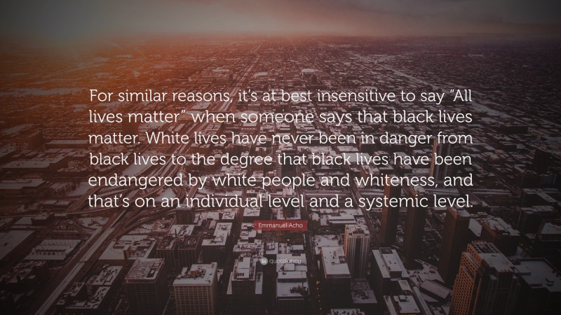 Emmanuel Acho Quote: “For similar reasons, it’s at best insensitive to say “All lives matter” when someone says that black lives matter. White lives have never been in danger from black lives to the degree that black lives have been endangered by white people and whiteness, and that’s on an individual level and a systemic level.”