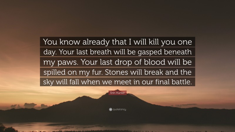 Erin Hunter Quote: “You know already that I will kill you one day. Your last breath will be gasped beneath my paws. Your last drop of blood will be spilled on my fur. Stones will break and the sky will fall when we meet in our final battle.”