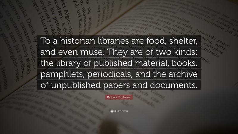 Barbara Tuchman Quote: “To a historian libraries are food, shelter, and even muse. They are of two kinds: the library of published material, books, pamphlets, periodicals, and the archive of unpublished papers and documents.”