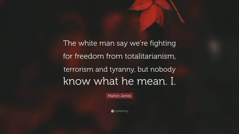 Marlon James Quote: “The white man say we’re fighting for freedom from totalitarianism, terrorism and tyranny, but nobody know what he mean. I.”