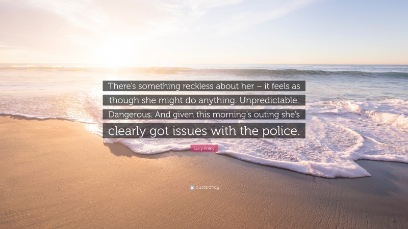 Lucy Foley Quote: “There’s something reckless about her – it feels as though she might do anything. Unpredictable. Dangerous. And given this morning’s outing she’s clearly got issues with the police.”