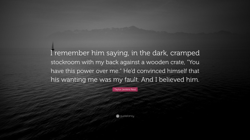 Taylor Jenkins Reid Quote: “I remember him saying, in the dark, cramped stockroom with my back against a wooden crate, “You have this power over me.” He’d convinced himself that his wanting me was my fault. And I believed him.”