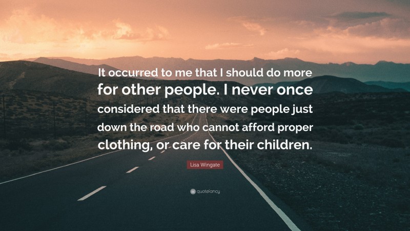 Lisa Wingate Quote: “It occurred to me that I should do more for other people. I never once considered that there were people just down the road who cannot afford proper clothing, or care for their children.”