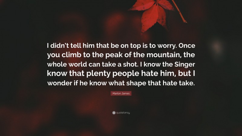 Marlon James Quote: “I didn’t tell him that be on top is to worry. Once you climb to the peak of the mountain, the whole world can take a shot. I know the Singer know that plenty people hate him, but I wonder if he know what shape that hate take.”