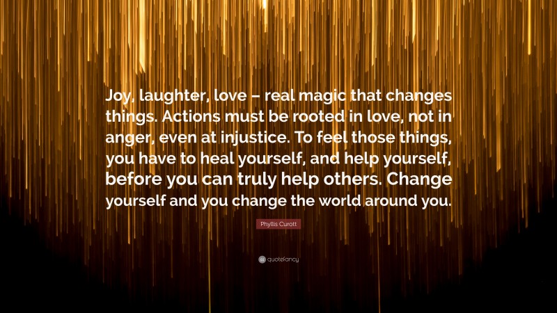 Phyllis Curott Quote: “Joy, laughter, love – real magic that changes things. Actions must be rooted in love, not in anger, even at injustice. To feel those things, you have to heal yourself, and help yourself, before you can truly help others. Change yourself and you change the world around you.”