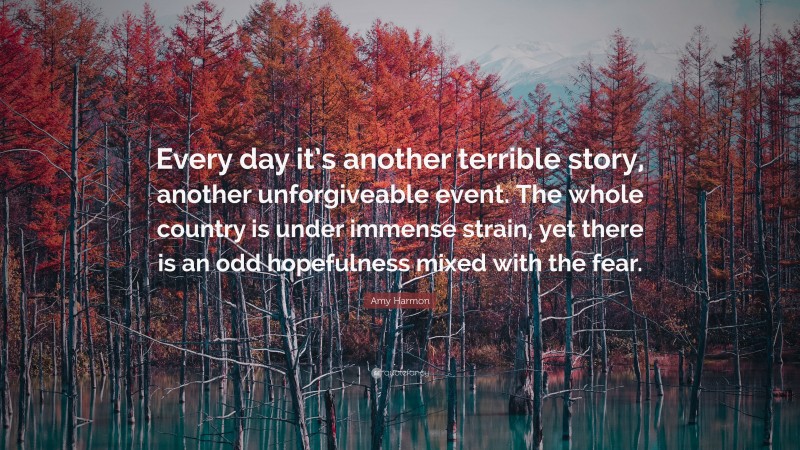 Amy Harmon Quote: “Every day it’s another terrible story, another unforgiveable event. The whole country is under immense strain, yet there is an odd hopefulness mixed with the fear.”