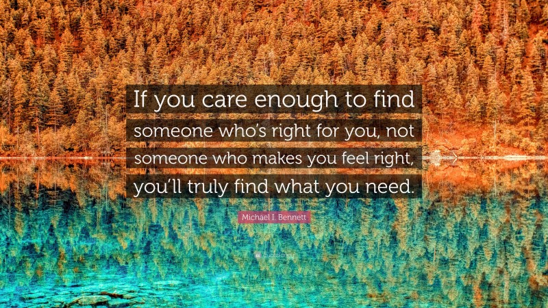 Michael I. Bennett Quote: “If you care enough to find someone who’s right for you, not someone who makes you feel right, you’ll truly find what you need.”
