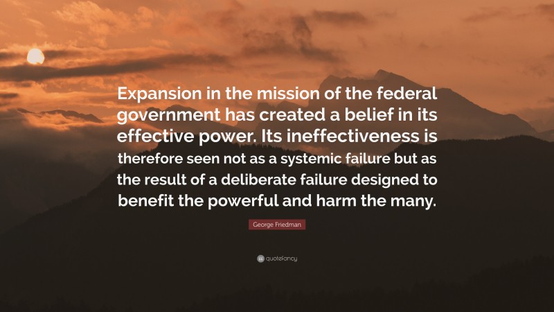 George Friedman Quote: “Expansion in the mission of the federal government has created a belief in its effective power. Its ineffectiveness is therefore seen not as a systemic failure but as the result of a deliberate failure designed to benefit the powerful and harm the many.”