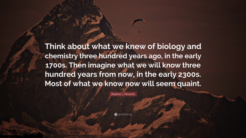 Stephen L. Petranek Quote: “Think about what we knew of biology and chemistry three hundred years ago, in the early 1700s. Then imagine what we will know three hundred years from now, in the early 2300s. Most of what we know now will seem quaint.”