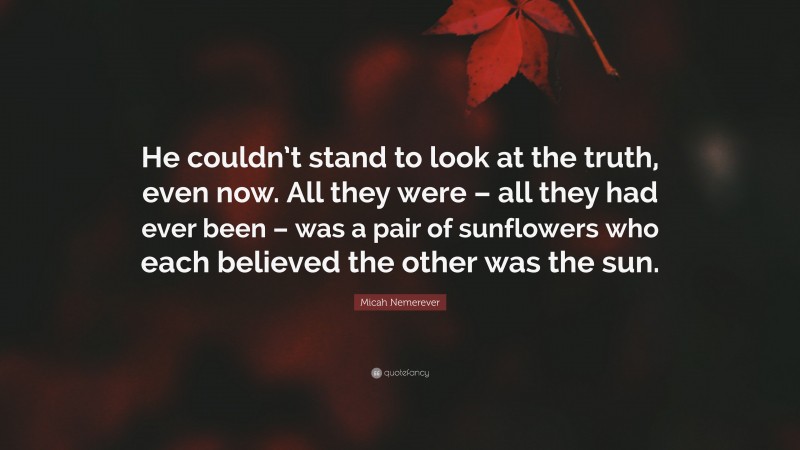 Micah Nemerever Quote: “He couldn’t stand to look at the truth, even now. All they were – all they had ever been – was a pair of sunflowers who each believed the other was the sun.”