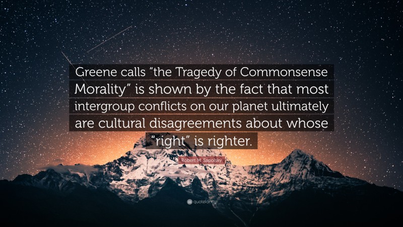 Robert M. Sapolsky Quote: “Greene calls “the Tragedy of Commonsense Morality” is shown by the fact that most intergroup conflicts on our planet ultimately are cultural disagreements about whose “right” is righter.”