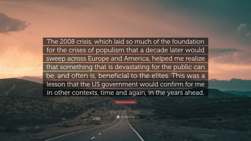 Edward Snowden Quote: “The 2008 crisis, which laid so much of the foundation for the crises of populism that a decade later would sweep across Europe and America, helped me realize that something that is devastating for the public can be, and often is, beneficial to the elites. This was a lesson that the US government would confirm for me in other contexts, time and again, in the years ahead.”