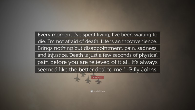 Rosie Scott Quote: “Every moment I’ve spent living, I’ve been waiting to die. I’m not afraid of death. Life is an inconvenience. Brings nothing but disappointment, pain, sadness, and injustice. Death is just a few seconds of physical pain before you are relieved of it all. It’s always seemed like the better deal to me.” -Billy Johns.”