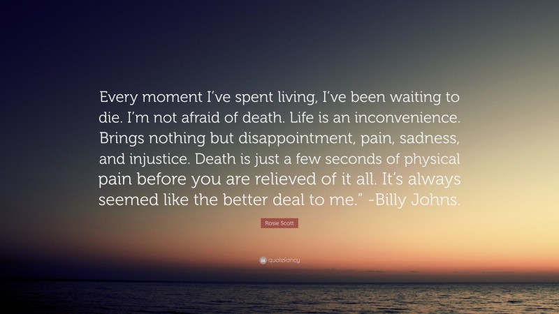 Rosie Scott Quote: “Every moment I’ve spent living, I’ve been waiting to die. I’m not afraid of death. Life is an inconvenience. Brings nothing but disappointment, pain, sadness, and injustice. Death is just a few seconds of physical pain before you are relieved of it all. It’s always seemed like the better deal to me.” -Billy Johns.”