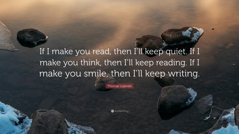 Thomas Lopinski Quote: “If I make you read, then I’ll keep quiet. If I make you think, then I’ll keep reading. If I make you smile, then I’ll keep writing.”