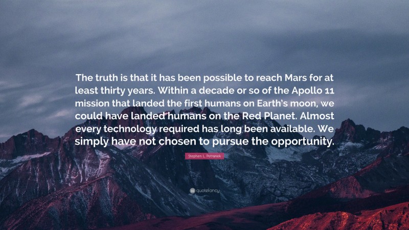 Stephen L. Petranek Quote: “The truth is that it has been possible to reach Mars for at least thirty years. Within a decade or so of the Apollo 11 mission that landed the first humans on Earth’s moon, we could have landed humans on the Red Planet. Almost every technology required has long been available. We simply have not chosen to pursue the opportunity.”