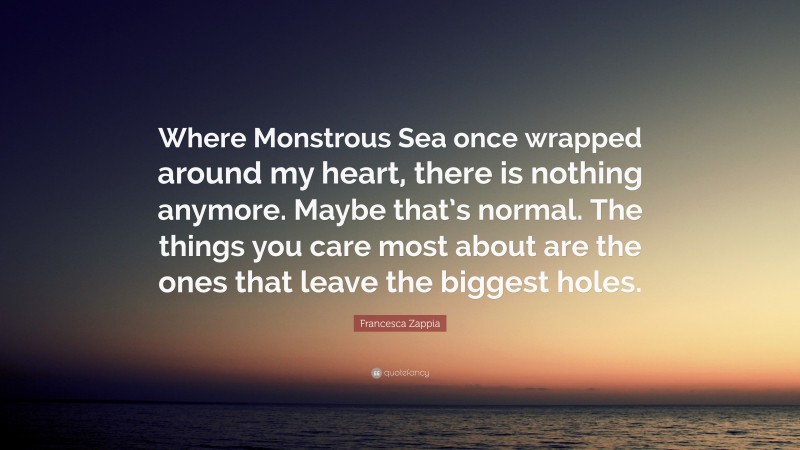 Francesca Zappia Quote: “Where Monstrous Sea once wrapped around my heart, there is nothing anymore. Maybe that’s normal. The things you care most about are the ones that leave the biggest holes.”