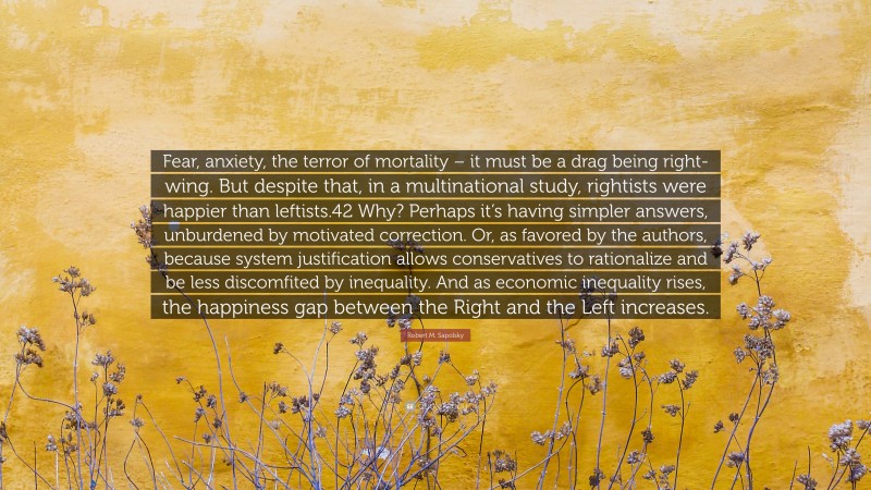 Robert M. Sapolsky Quote: “Fear, anxiety, the terror of mortality – it must be a drag being right-wing. But despite that, in a multinational study, rightists were happier than leftists.42 Why? Perhaps it’s having simpler answers, unburdened by motivated correction. Or, as favored by the authors, because system justification allows conservatives to rationalize and be less discomfited by inequality. And as economic inequality rises, the happiness gap between the Right and the Left increases.”