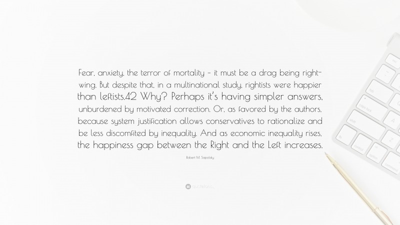 Robert M. Sapolsky Quote: “Fear, anxiety, the terror of mortality – it must be a drag being right-wing. But despite that, in a multinational study, rightists were happier than leftists.42 Why? Perhaps it’s having simpler answers, unburdened by motivated correction. Or, as favored by the authors, because system justification allows conservatives to rationalize and be less discomfited by inequality. And as economic inequality rises, the happiness gap between the Right and the Left increases.”