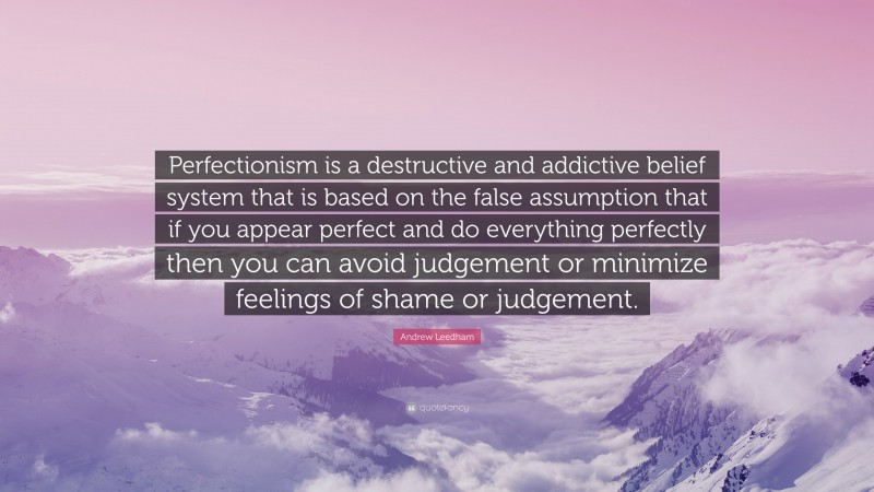 Andrew Leedham Quote: “Perfectionism is a destructive and addictive belief system that is based on the false assumption that if you appear perfect and do everything perfectly then you can avoid judgement or minimize feelings of shame or judgement.”