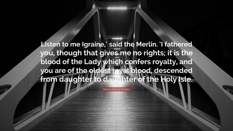 Marion Zimmer Bradley Quote: “Listen to me Igraine,′ said the Merlin. ‘I fathered you, though that gives me no rights; it is the blood of the Lady which confers royalty, and you are of the oldest royal blood, descended from daughter to daughter of the Holy Isle.”