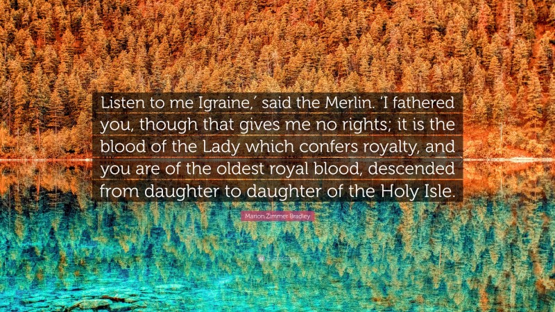 Marion Zimmer Bradley Quote: “Listen to me Igraine,′ said the Merlin. ‘I fathered you, though that gives me no rights; it is the blood of the Lady which confers royalty, and you are of the oldest royal blood, descended from daughter to daughter of the Holy Isle.”