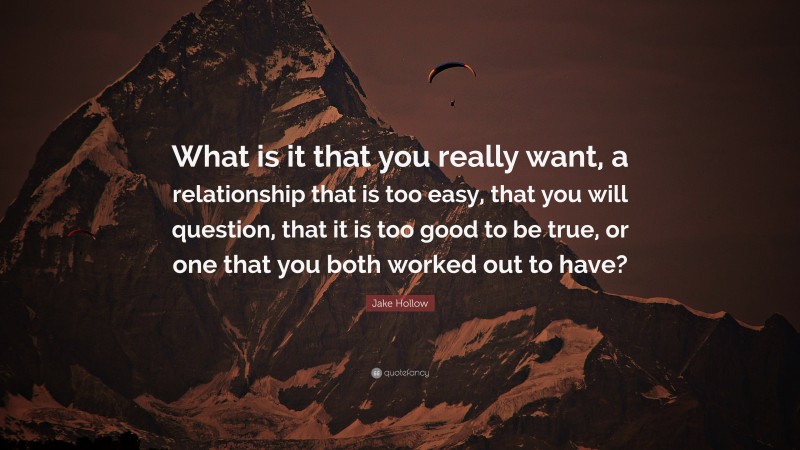 Jake Hollow Quote: “What is it that you really want, a relationship that is too easy, that you will question, that it is too good to be true, or one that you both worked out to have?”