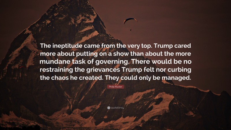 Philip Rucker Quote: “The ineptitude came from the very top. Trump cared more about putting on a show than about the more mundane task of governing. There would be no restraining the grievances Trump felt nor curbing the chaos he created. They could only be managed.”