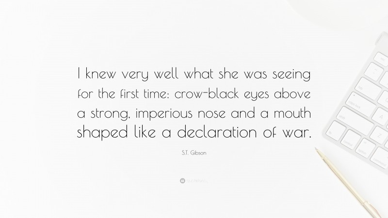 S.T. Gibson Quote: “I knew very well what she was seeing for the first time: crow-black eyes above a strong, imperious nose and a mouth shaped like a declaration of war.”