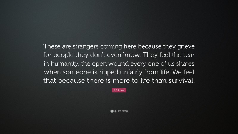 A.J. Rivers Quote: “These are strangers coming here because they grieve for people they don’t even know. They feel the tear in humanity, the open wound every one of us shares when someone is ripped unfairly from life. We feel that because there is more to life than survival.”