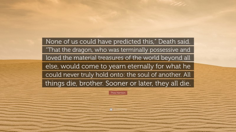 Thea Harrison Quote: “None of us could have predicted this,” Death said. “That the dragon, who was terminally possessive and loved the material treasures of the world beyond all else, would come to yearn eternally for what he could never truly hold onto: the soul of another. All things die, brother. Sooner or later, they all die.”