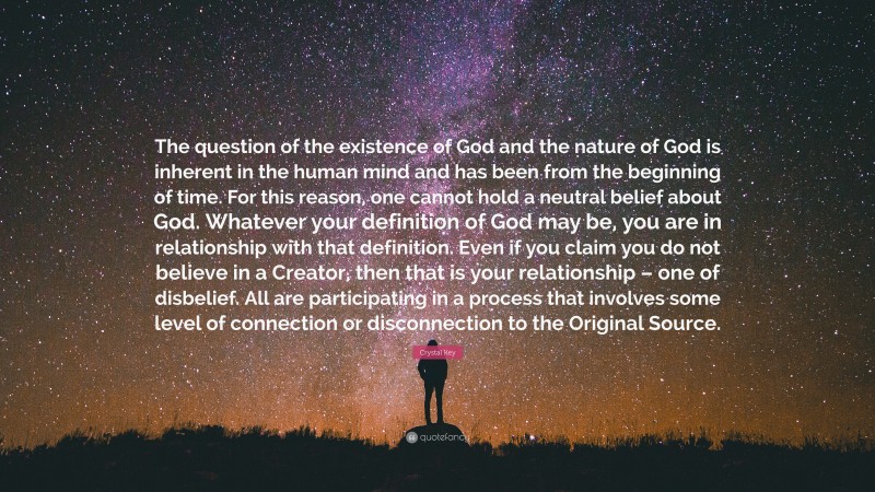 Crystal Key Quote: “The question of the existence of God and the nature of God is inherent in the human mind and has been from the beginning of time. For this reason, one cannot hold a neutral belief about God. Whatever your definition of God may be, you are in relationship with that definition. Even if you claim you do not believe in a Creator, then that is your relationship – one of disbelief. All are participating in a process that involves some level of connection or disconnection to the Original Source.”