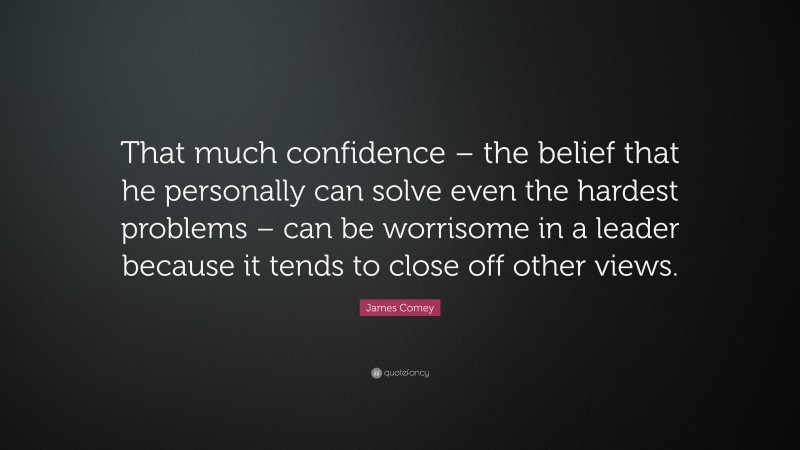 James Comey Quote: “That much confidence – the belief that he personally can solve even the hardest problems – can be worrisome in a leader because it tends to close off other views.”