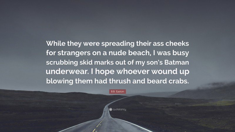 B.B. Easton Quote: “While they were spreading their ass cheeks for strangers on a nude beach, I was busy scrubbing skid marks out of my son’s Batman underwear. I hope whoever wound up blowing them had thrush and beard crabs.”