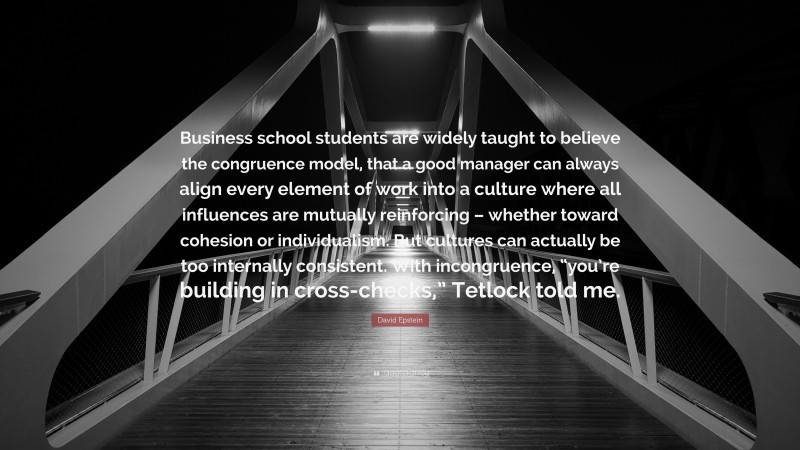 David Epstein Quote: “Business school students are widely taught to believe the congruence model, that a good manager can always align every element of work into a culture where all influences are mutually reinforcing – whether toward cohesion or individualism. But cultures can actually be too internally consistent. With incongruence, “you’re building in cross-checks,” Tetlock told me.”