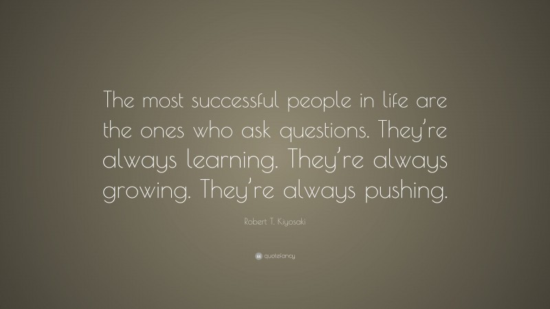 Robert T. Kiyosaki Quote: “The most successful people in life are the ones who ask questions. They’re always learning. They’re always growing. They’re always pushing.”