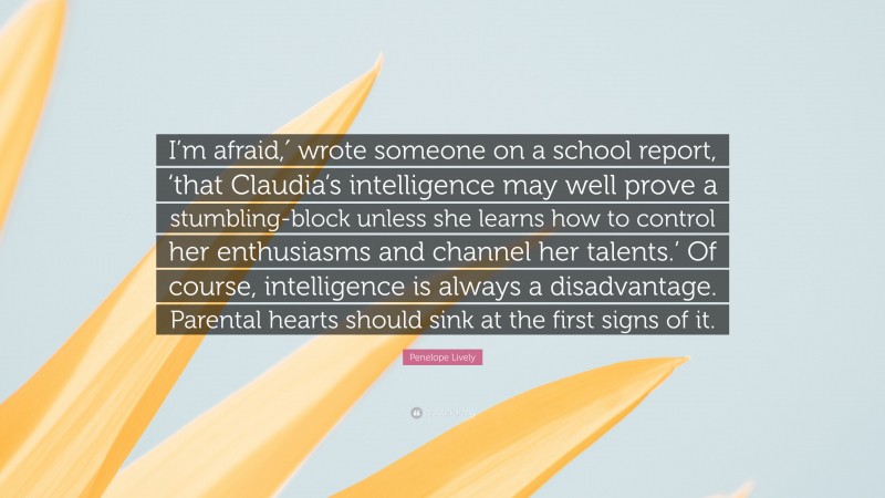 Penelope Lively Quote: “I’m afraid,′ wrote someone on a school report, ‘that Claudia’s intelligence may well prove a stumbling-block unless she learns how to control her enthusiasms and channel her talents.’ Of course, intelligence is always a disadvantage. Parental hearts should sink at the first signs of it.”