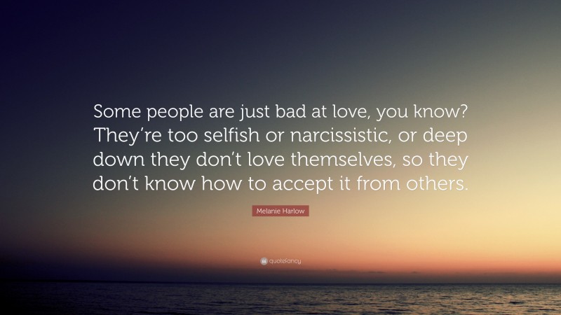 Melanie Harlow Quote: “Some people are just bad at love, you know? They’re too selfish or narcissistic, or deep down they don’t love themselves, so they don’t know how to accept it from others.”