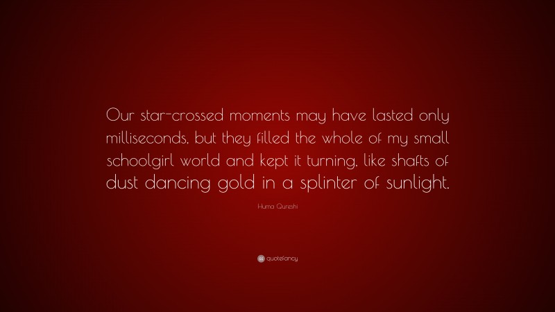 Huma Qureshi Quote: “Our star-crossed moments may have lasted only milliseconds, but they filled the whole of my small schoolgirl world and kept it turning, like shafts of dust dancing gold in a splinter of sunlight.”