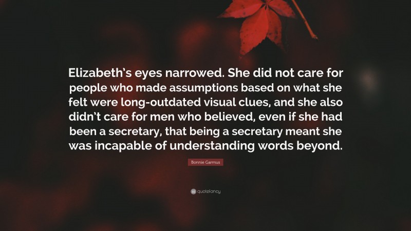 Bonnie Garmus Quote: “Elizabeth’s eyes narrowed. She did not care for people who made assumptions based on what she felt were long-outdated visual clues, and she also didn’t care for men who believed, even if she had been a secretary, that being a secretary meant she was incapable of understanding words beyond.”