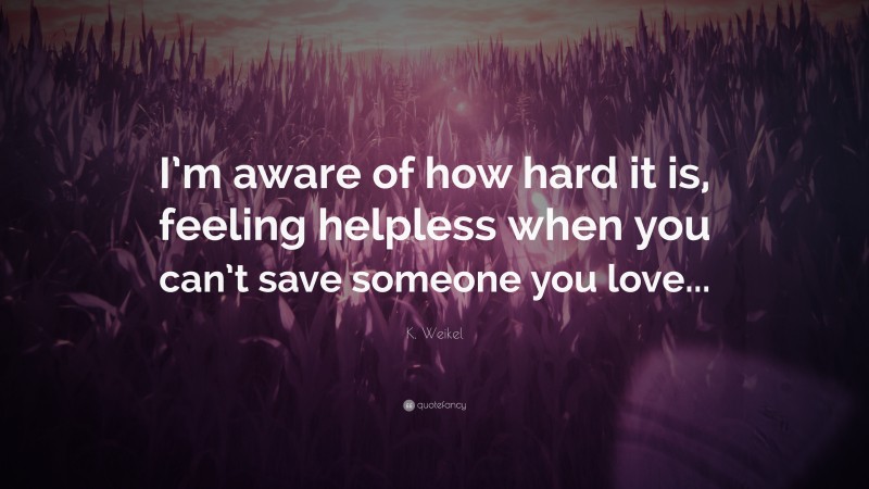 K. Weikel Quote: “I’m aware of how hard it is, feeling helpless when you can’t save someone you love...”
